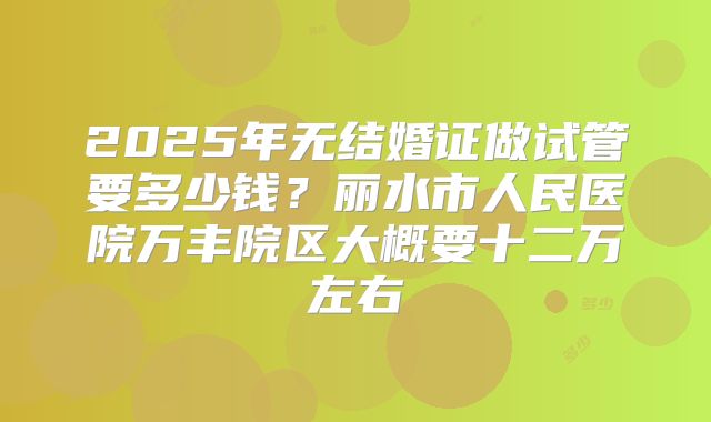 2025年无结婚证做试管要多少钱？丽水市人民医院万丰院区大概要十二万左右