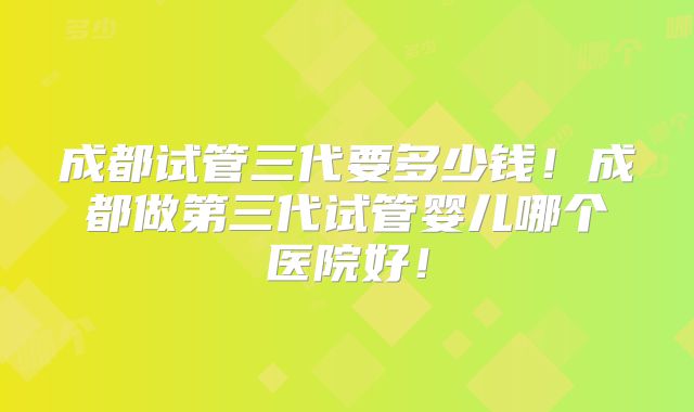 成都试管三代要多少钱！成都做第三代试管婴儿哪个医院好！
