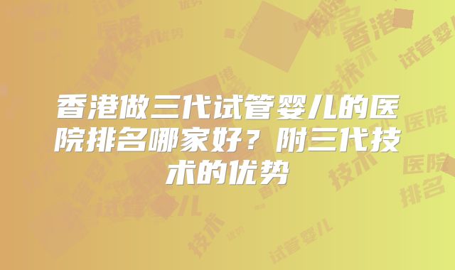 香港做三代试管婴儿的医院排名哪家好？附三代技术的优势