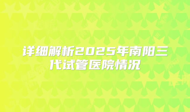 详细解析2025年南阳三代试管医院情况