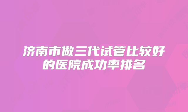 济南市做三代试管比较好的医院成功率排名