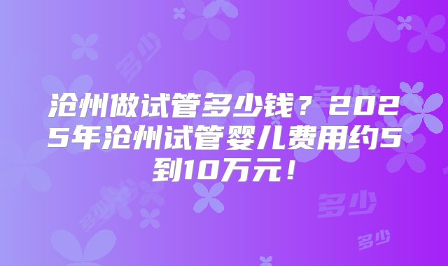 沧州做试管多少钱？2025年沧州试管婴儿费用约5到10万元！