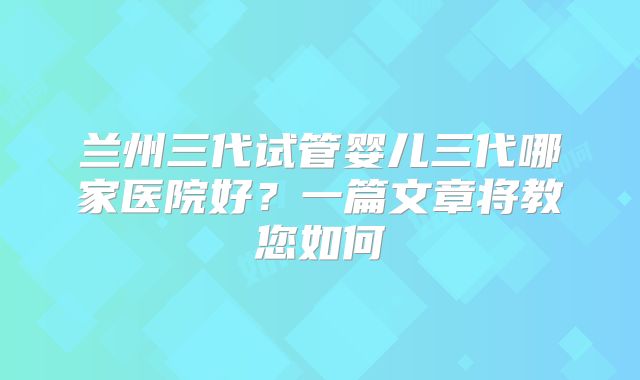 兰州三代试管婴儿三代哪家医院好？一篇文章将教您如何