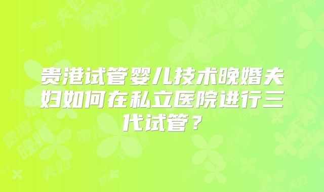 贵港试管婴儿技术晚婚夫妇如何在私立医院进行三代试管？