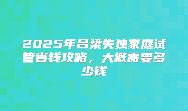2025年吕梁失独家庭试管省钱攻略,大概需要多少钱
