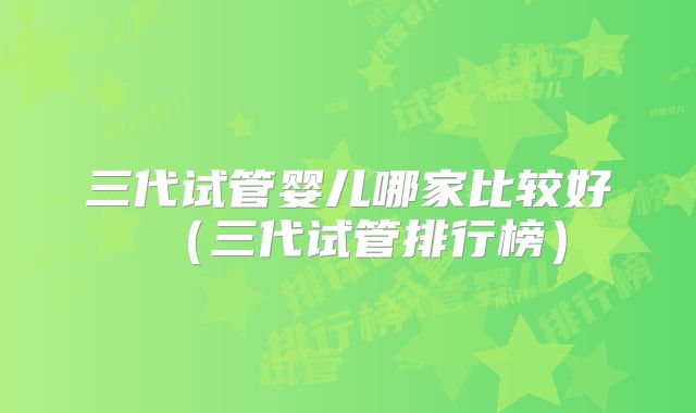 三代试管婴儿哪家比较好（三代试管排行榜）