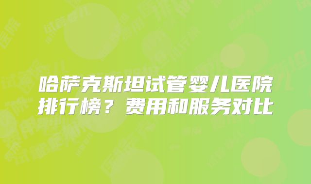哈萨克斯坦试管婴儿医院排行榜？费用和服务对比
