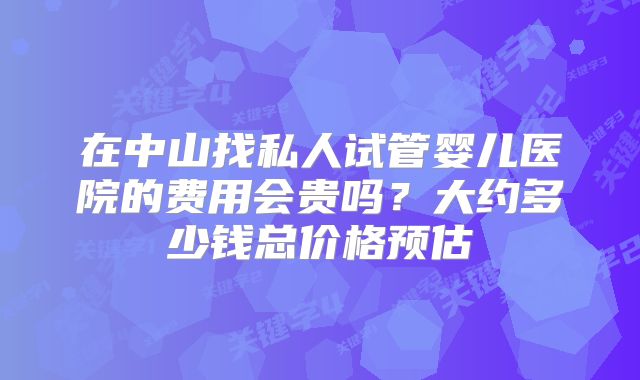 在中山找私人试管婴儿医院的费用会贵吗？大约多少钱总价格预估