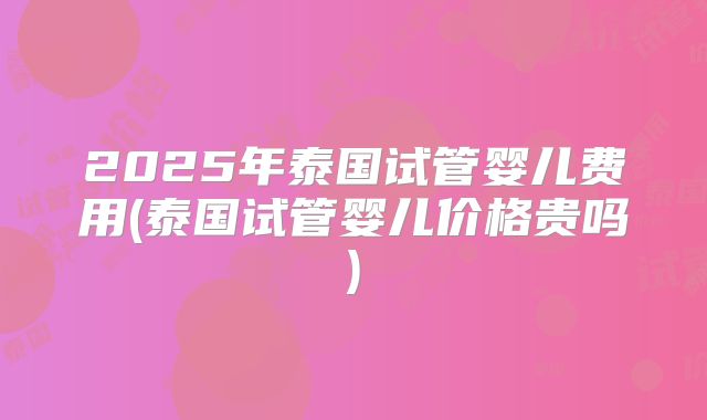 2025年泰国试管婴儿费用(泰国试管婴儿价格贵吗)