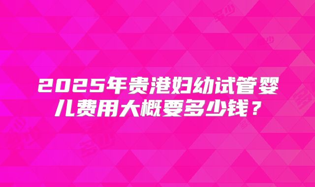 2025年贵港妇幼试管婴儿费用大概要多少钱？