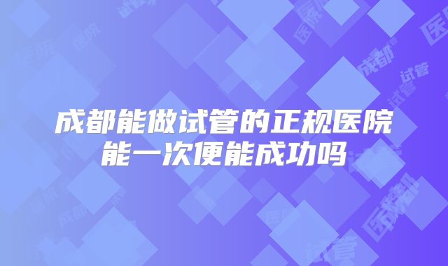 成都能做试管的正规医院能一次便能成功吗