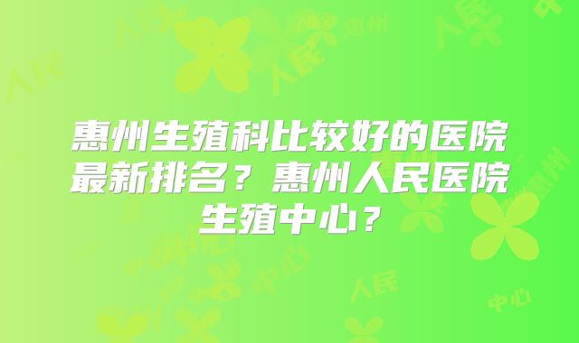 惠州生殖科比较好的医院最新排名?惠州人民医院生殖中心?