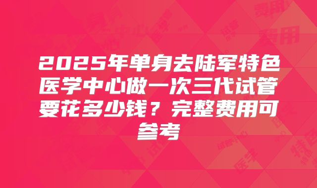 2025年单身去陆军特色医学中心做一次三代试管要花多少钱？完整费用可参考
