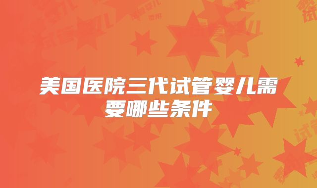 美国医院三代试管婴儿需要哪些条件