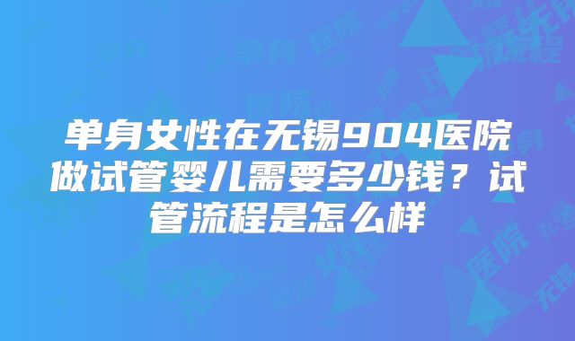 单身女性在无锡904医院做试管婴儿需要多少钱？试管流程是怎么样