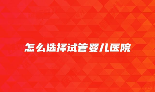 怎么选择试管婴儿医院