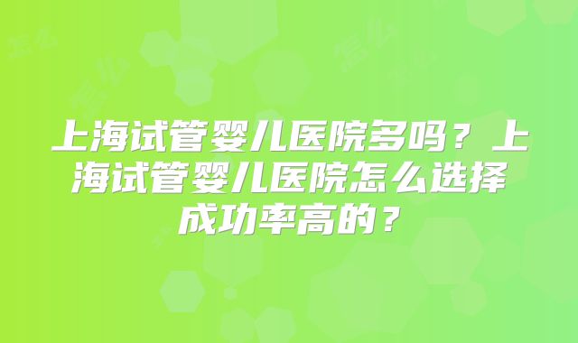 上海试管婴儿医院多吗？上海试管婴儿医院怎么选择成功率高的？