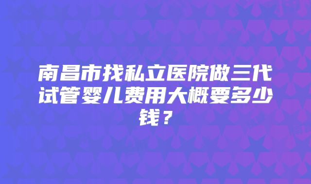 南昌市找私立医院做三代试管婴儿费用大概要多少钱？
