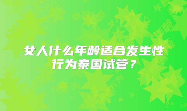 女人什么年龄适合发生性行为泰国试管？
