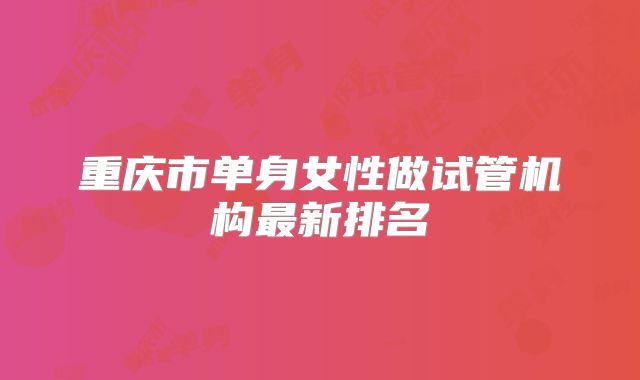 重庆市单身女性做试管机构最新排名
