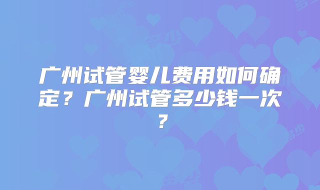 广州试管婴儿费用如何确定？广州试管多少钱一次？