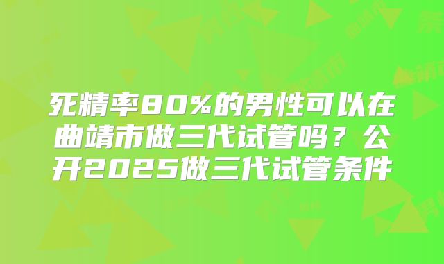 死精率80%的男性可以在曲靖市做三代试管吗？公开2025做三代试管条件