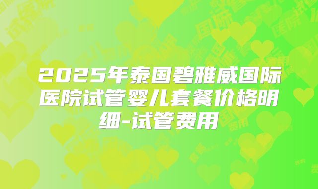 2025年泰国碧雅威国际医院试管婴儿套餐价格明细-试管费用