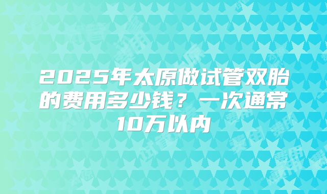2025年太原做试管双胎的费用多少钱？一次通常10万以内