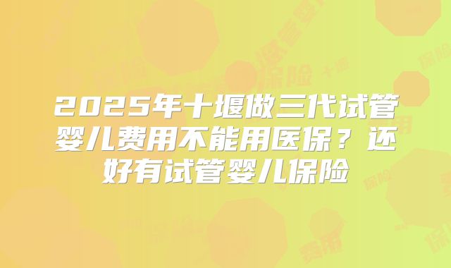 2025年十堰做三代试管婴儿费用不能用医保？还好有试管婴儿保险