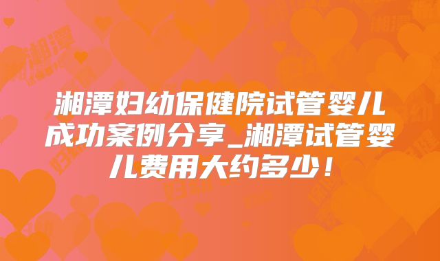 湘潭妇幼保健院试管婴儿成功案例分享_湘潭试管婴儿费用大约多少！