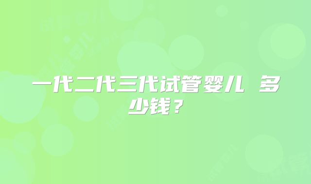 一代二代三代试管婴儿 多少钱？
