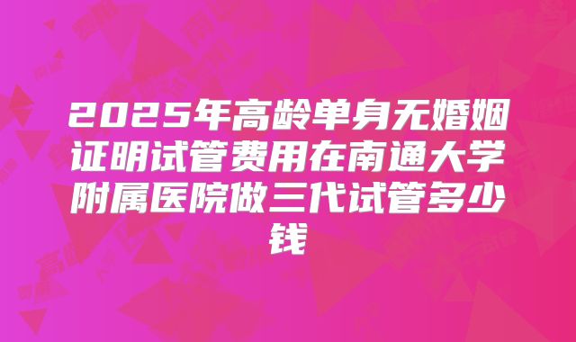 2025年高龄单身无婚姻证明试管费用在南通大学附属医院做三代试管多少钱