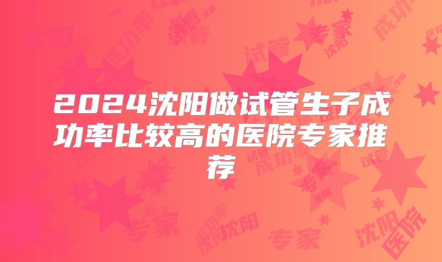 2024沈阳做试管生子成功率比较高的医院专家推荐