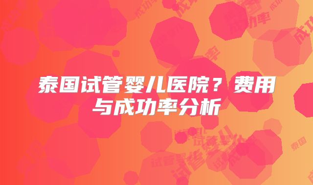 泰国试管婴儿医院？费用与成功率分析