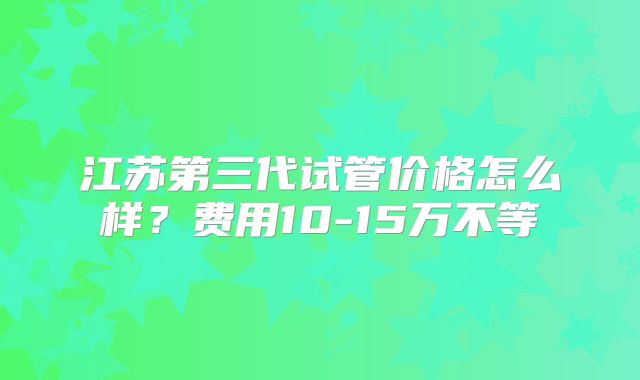 江苏第三代试管价格怎么样？费用10-15万不等