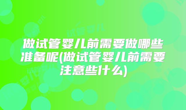 做试管婴儿前需要做哪些准备呢(做试管婴儿前需要注意些什么)