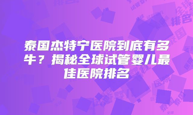 泰国杰特宁医院到底有多牛？揭秘全球试管婴儿最佳医院排名