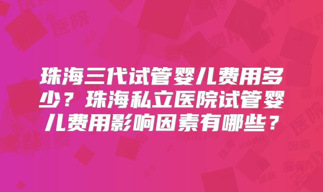 珠海三代试管婴儿费用多少？珠海私立医院试管婴儿费用影响因素有哪些？