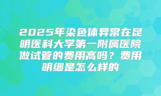 2025年染色体异常在昆明医科大学第一附属医院做试管的费用高吗？费用明细是怎么样的