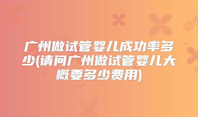 广州做试管婴儿成功率多少(请问广州做试管婴儿大概要多少费用)