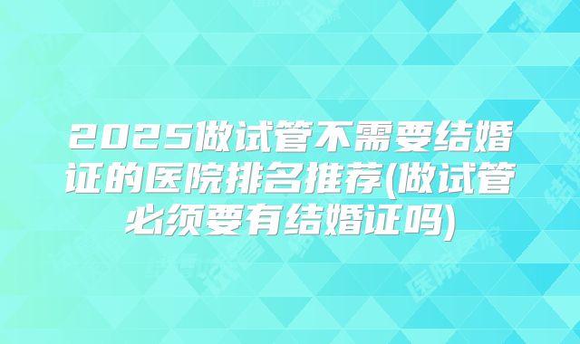2025做试管不需要结婚证的医院排名推荐(做试管必须要有结婚证吗)