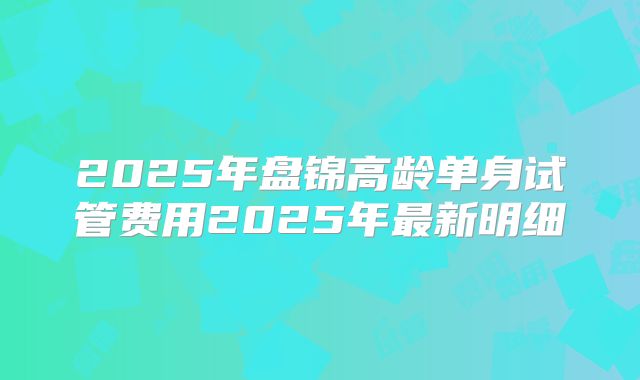 2025年盘锦高龄单身试管费用2025年最新明细