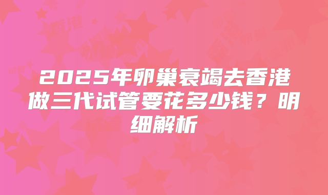 2025年卵巢衰竭去香港做三代试管要花多少钱?明细解析