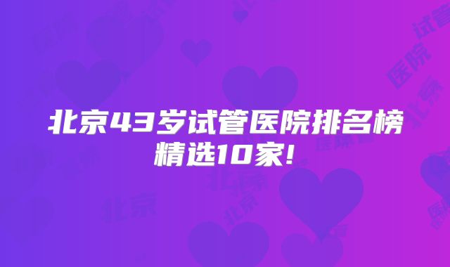 北京43岁试管医院排名榜精选10家!