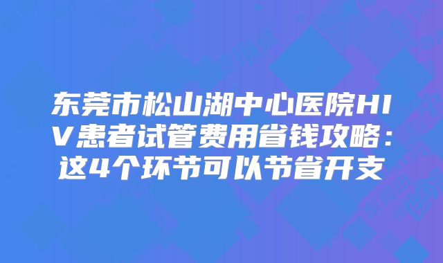 东莞市松山湖中心医院HIV患者试管费用省钱攻略：这4个环节可以节省开支