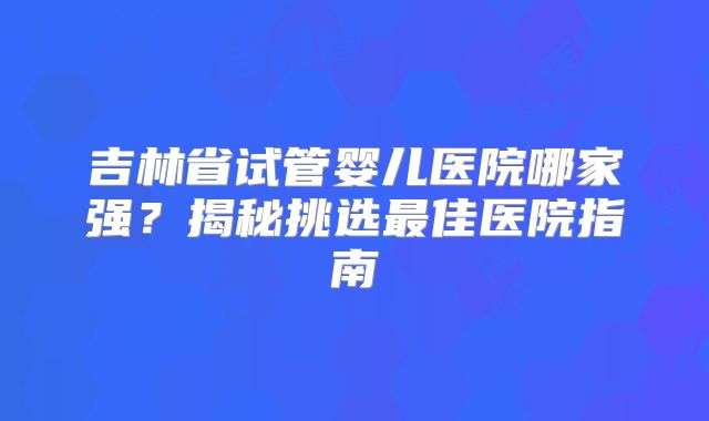 吉林省试管婴儿医院哪家强？揭秘挑选最佳医院指南
