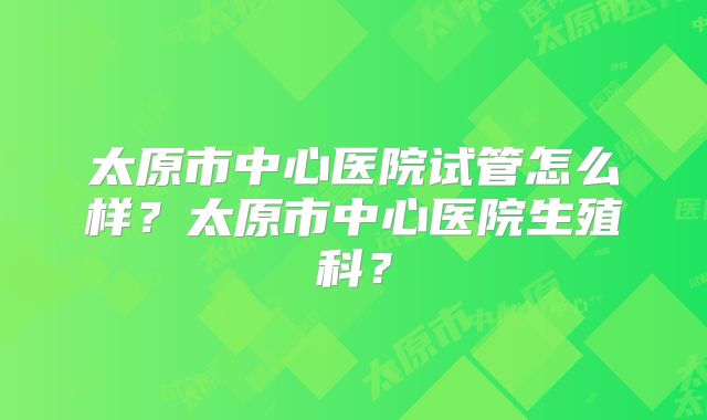 太原市中心医院试管怎么样？太原市中心医院生殖科？