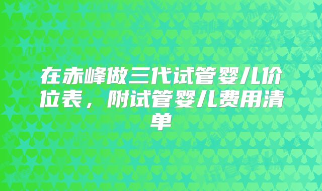 在赤峰做三代试管婴儿价位表，附试管婴儿费用清单