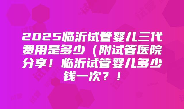 2025临沂试管婴儿三代费用是多少（附试管医院分享！临沂试管婴儿多少钱一次？！