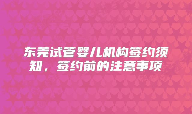 东莞试管婴儿机构签约须知,签约前的注意事项